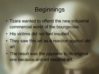 Beginnings Tzara wanted to offend the new industrial commercial world of the bourgeoisie. His victims did not feel insulted They saw this art as a reaction against old art The result was the opposite to its original one because anti-art became art. 