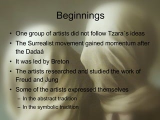 Beginnings One group of artists did not follow Tzara´s ideas The Surrealist movement gained momentum after the Dadaá It was led by Breton The artists researched and studied the work of Freud and Jung Some of the artists expressed themselves  In the abstract tradition In the symbolic tradition 
