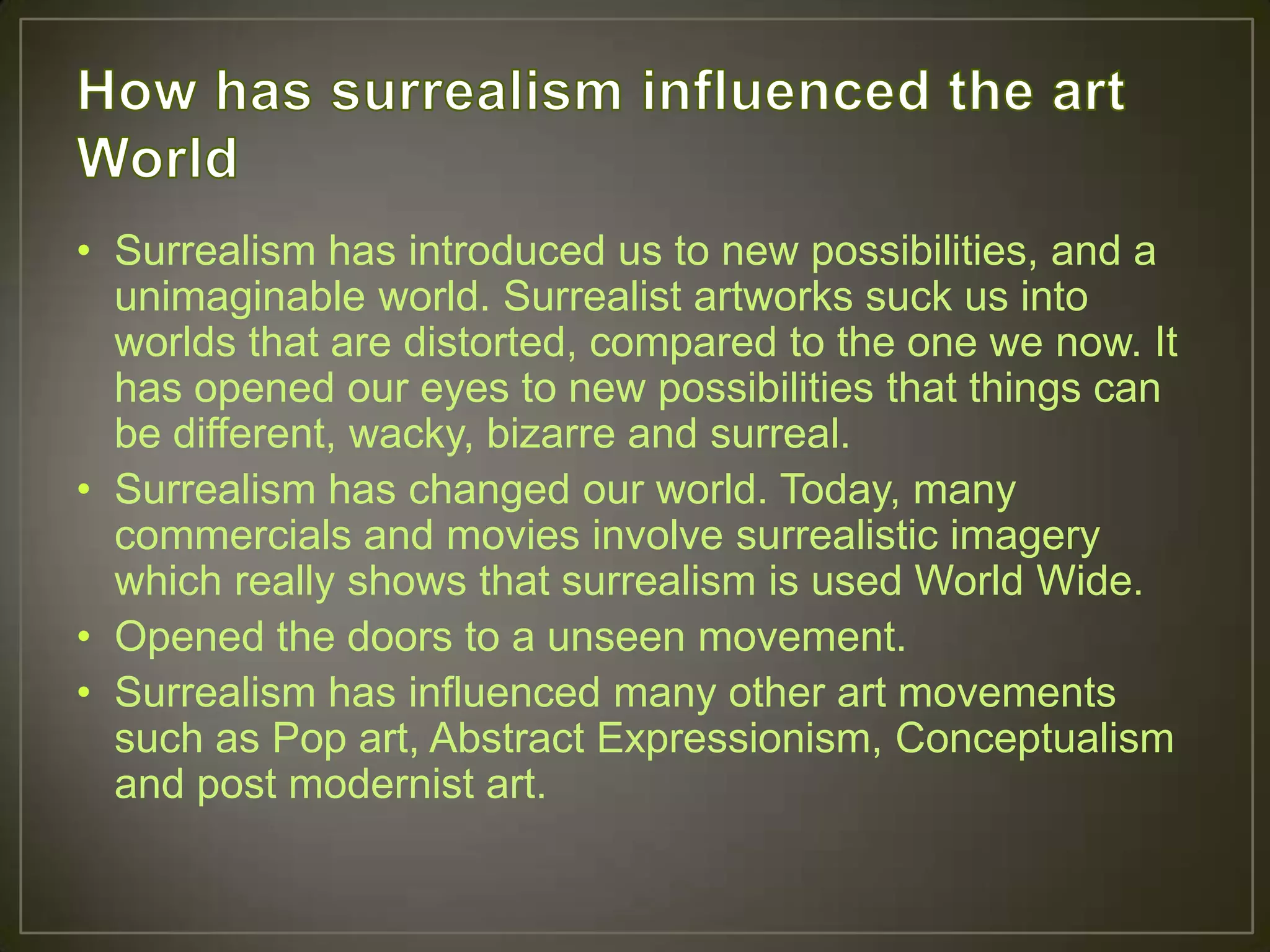 • Surrealism has introduced us to new possibilities, and a
  unimaginable world. Surrealist artworks suck us into
  worlds that are distorted, compared to the one we now. It
  has opened our eyes to new possibilities that things can
  be different, wacky, bizarre and surreal.
• Surrealism has changed our world. Today, many
  commercials and movies involve surrealistic imagery
  which really shows that surrealism is used World Wide.
• Opened the doors to a unseen movement.
• Surrealism has influenced many other art movements
  such as Pop art, Abstract Expressionism, Conceptualism
  and post modernist art.
 