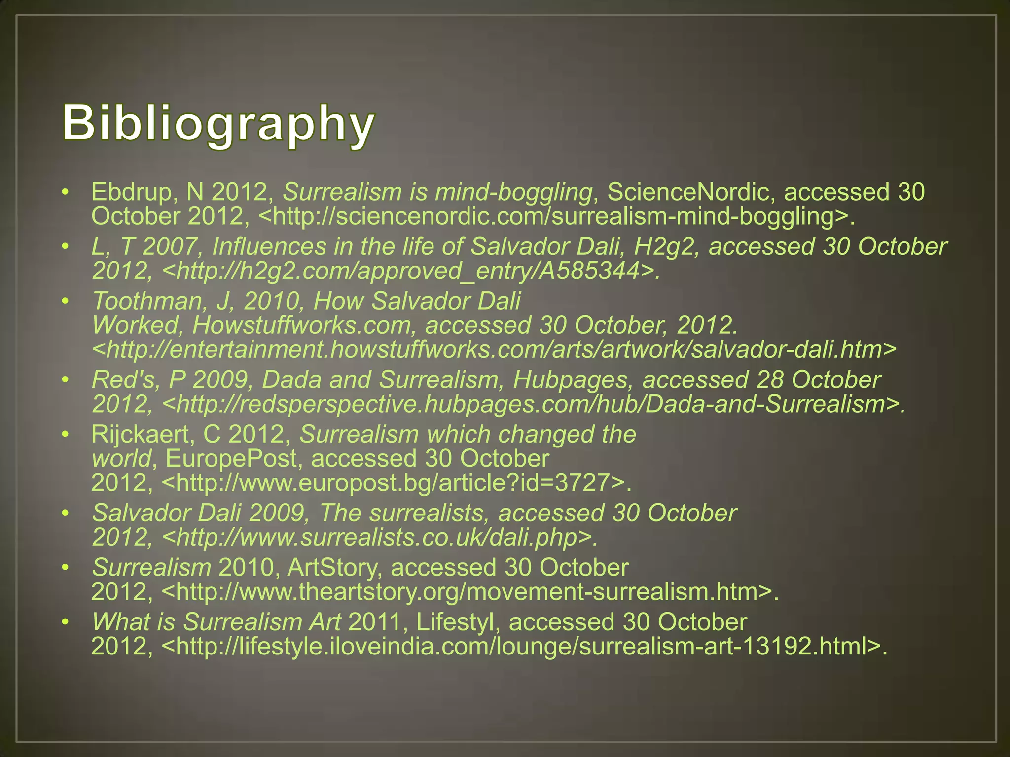 • Ebdrup, N 2012, Surrealism is mind-boggling, ScienceNordic, accessed 30
  October 2012, <http://sciencenordic.com/surrealism-mind-boggling>.
• L, T 2007, Influences in the life of Salvador Dali, H2g2, accessed 30 October
  2012, <http://h2g2.com/approved_entry/A585344>.
• Toothman, J, 2010, How Salvador Dali
  Worked, Howstuffworks.com, accessed 30 October, 2012.
  <http://entertainment.howstuffworks.com/arts/artwork/salvador-dali.htm>
• Red's, P 2009, Dada and Surrealism, Hubpages, accessed 28 October
  2012, <http://redsperspective.hubpages.com/hub/Dada-and-Surrealism>.
• Rijckaert, C 2012, Surrealism which changed the
  world, EuropePost, accessed 30 October
  2012, <http://www.europost.bg/article?id=3727>.
• Salvador Dali 2009, The surrealists, accessed 30 October
  2012, <http://www.surrealists.co.uk/dali.php>.
• Surrealism 2010, ArtStory, accessed 30 October
  2012, <http://www.theartstory.org/movement-surrealism.htm>.
• What is Surrealism Art 2011, Lifestyl, accessed 30 October
  2012, <http://lifestyle.iloveindia.com/lounge/surrealism-art-13192.html>.
 