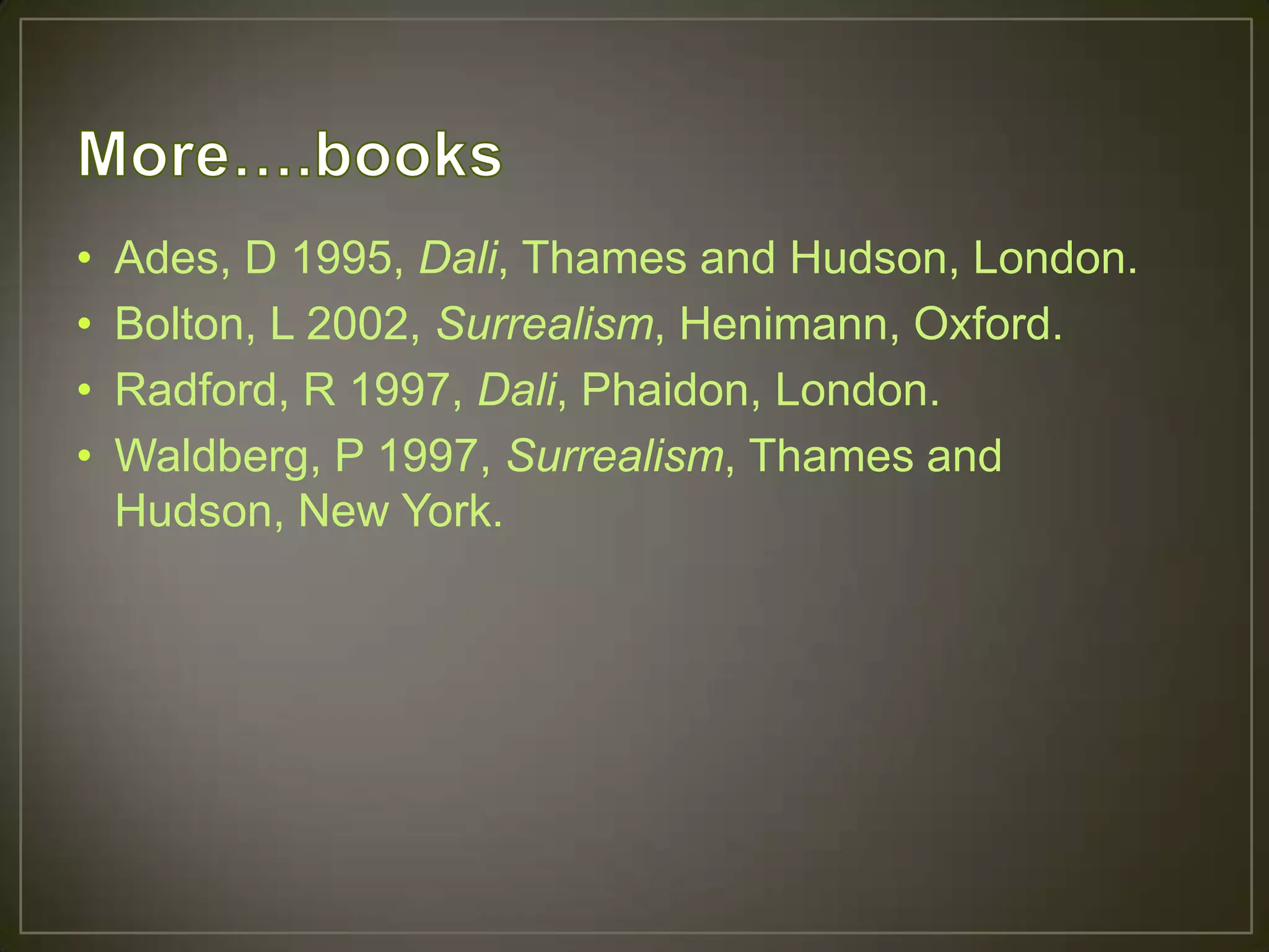 •   Ades, D 1995, Dali, Thames and Hudson, London.
•   Bolton, L 2002, Surrealism, Henimann, Oxford.
•   Radford, R 1997, Dali, Phaidon, London.
•   Waldberg, P 1997, Surrealism, Thames and
    Hudson, New York.
 