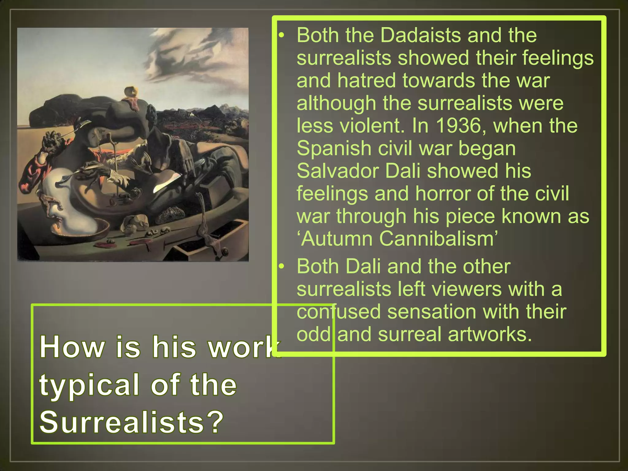 • Both the Dadaists and the
  surrealists showed their feelings
  and hatred towards the war
  although the surrealists were
  less violent. In 1936, when the
  Spanish civil war began
  Salvador Dali showed his
  feelings and horror of the civil
  war through his piece known as
  „Autumn Cannibalism‟
• Both Dali and the other
  surrealists left viewers with a
  confused sensation with their
  odd and surreal artworks.
 