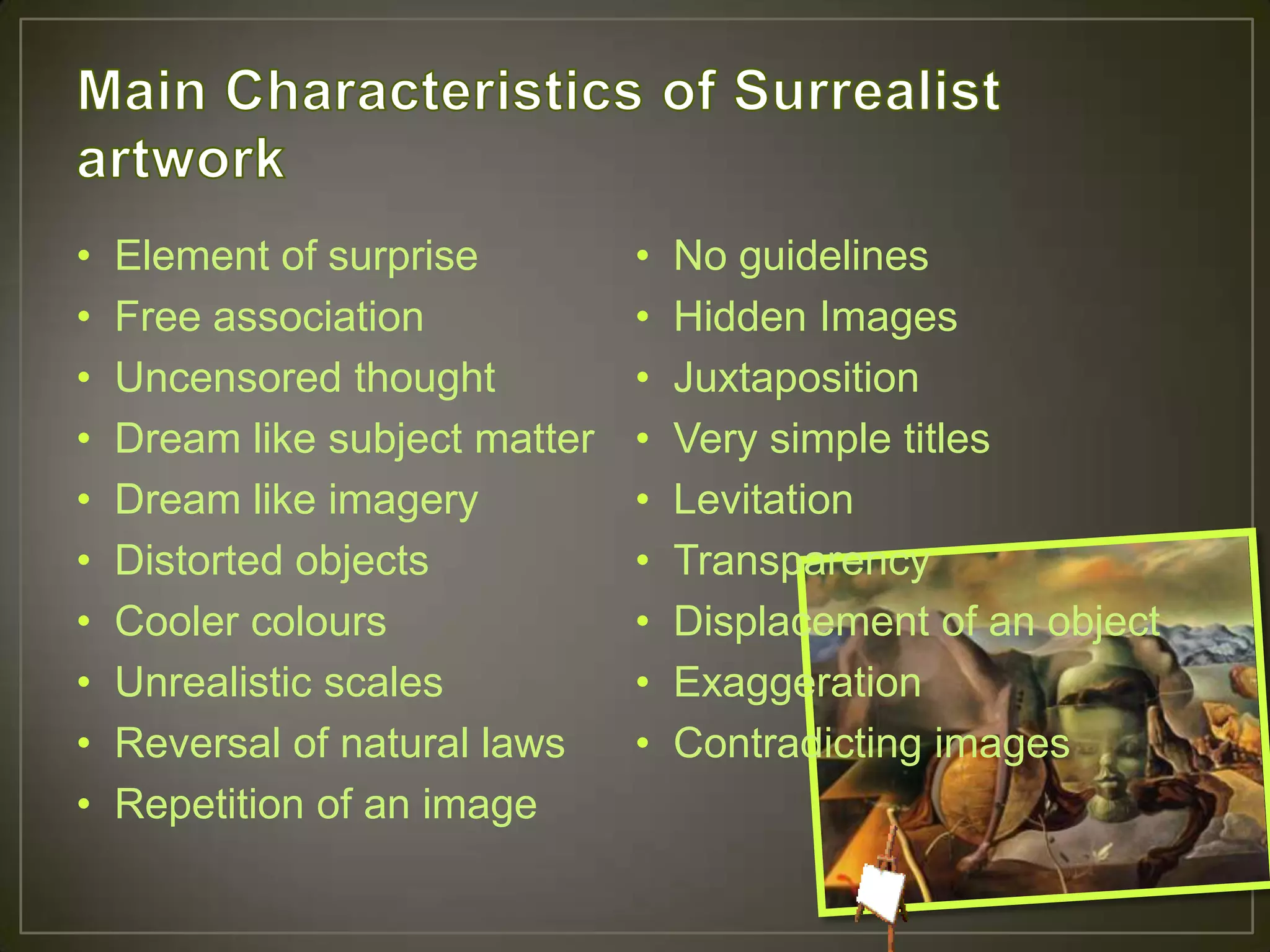 •   Element of surprise         •   No guidelines
•   Free association            •   Hidden Images
•   Uncensored thought          •   Juxtaposition
•   Dream like subject matter   •   Very simple titles
•   Dream like imagery          •   Levitation
•   Distorted objects           •   Transparency
•   Cooler colours              •   Displacement of an object
•   Unrealistic scales          •   Exaggeration
•   Reversal of natural laws    •   Contradicting images
•   Repetition of an image
 