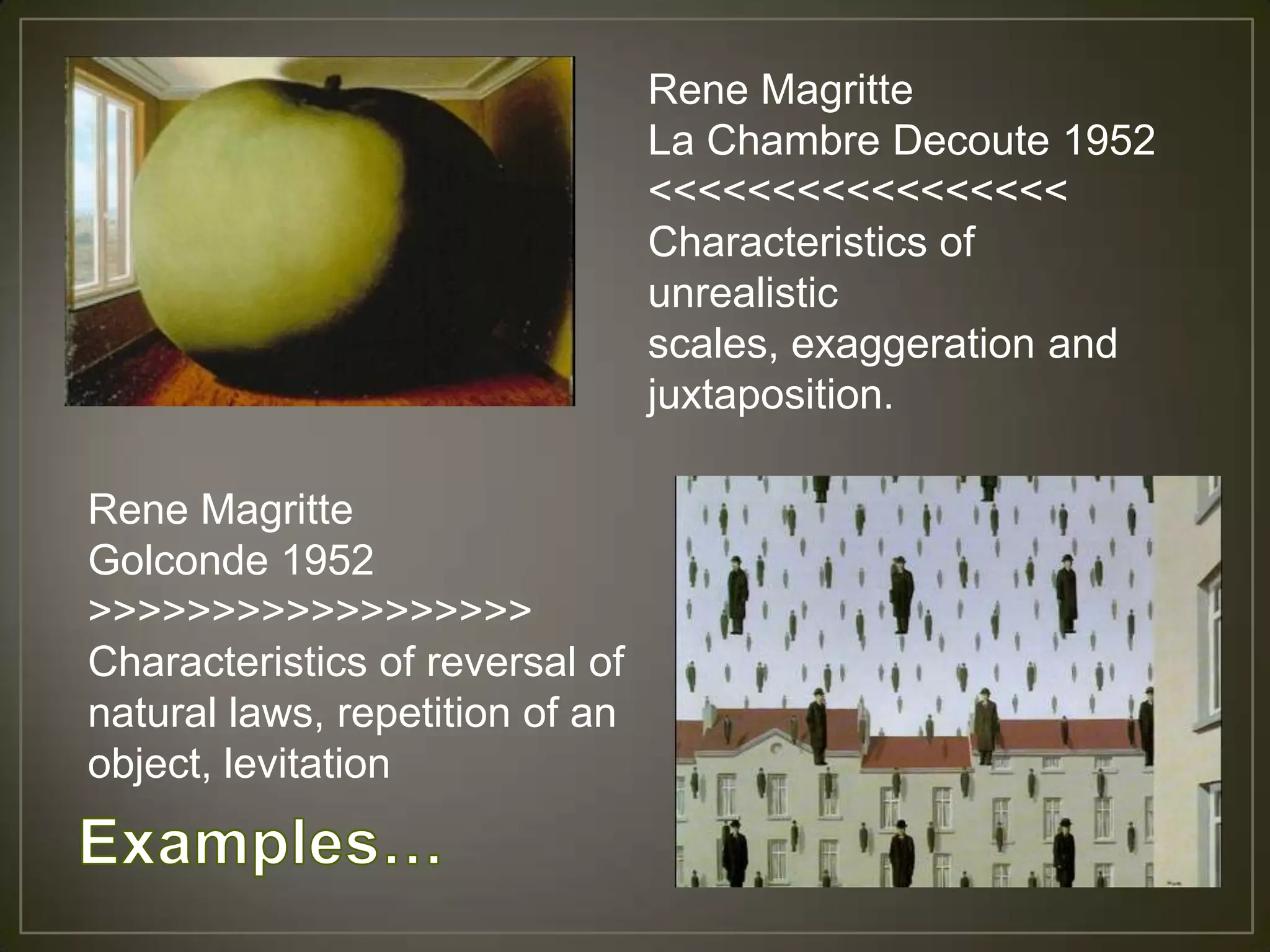 Rene Magritte
                                 La Chambre Decoute 1952
                                 <<<<<<<<<<<<<<<<<
                                 Characteristics of
                                 unrealistic
                                 scales, exaggeration and
                                 juxtaposition.

Rene Magritte
Golconde 1952
>>>>>>>>>>>>>>>>>>
Characteristics of reversal of
natural laws, repetition of an
object, levitation
 