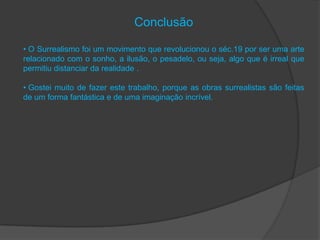Conclusão

• O Surrealismo foi um movimento que revolucionou o séc.19 por ser uma arte
relacionado com o sonho, a ilusão, o pesadelo, ou seja, algo que é irreal que
permitiu distanciar da realidade .

• Gostei muito de fazer este trabalho, porque as obras surrealistas são feitas
de um forma fantástica e de uma imaginação incrível.
 