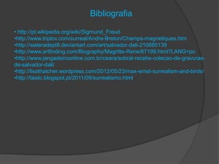 Bibliografia

• http://pt.wikipedia.org/wiki/Sigmund_Freud
•http://www.triplov.com/surreal/Andre-Breton/Champs-magnetiques.htm
•http://wateradept8.deviantart.com/art/salvador-dali-210685139
•http://www.artfinding.com/Biography/Magritte-Rene/67199.html?LANG=po
•http://www.jangadeiroonline.com.br/ceara/sobral-recebe-colecao-de-gravuras-
de-salvador-dali/
•http://lisathatcher.wordpress.com/2012/05/23/max-ernst-surrealism-and-birds/
•http://taislc.blogspot.pt/2011/09/surrealismo.html
 