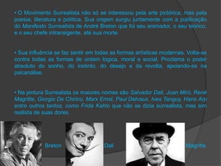 • O Movimento Surrealista não só se interessou pela arte pictórica, mas pela
poesia, literatura e política. Sua origem surgiu juntamente com a publicação
do Manifesto Surrealista de André Breton que foi seu animador, o seu teórico,
e o seu chefe intransigente, até sua morte.


• Sua influência se faz sentir em todas as formas artísticas modernas. Volta-se
contra todas as formas de ordem lógica, moral e social. Proclama o poder
absoluto do sonho, do instinto, do desejo e da revolta, apoiando-se na
psicanálise.


• Na pintura Surrealista os maiores nomes são Salvador Dali, Joan Miró, René
Magritte, Giorgio De Chirico, Marx Ernst, Paul Delvaux, Ives Tanguy, Hans Arp
entre outros tantos, como Frida Kahlo que não se dizia surrealista, mas sim
realista de suas dores.




            Breton                  Dali                              Magritte
 