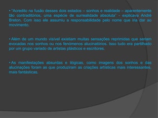• “Acredito na fusão desses dois estados – sonhos e realidade – aparentemente
tão contraditórios, uma espécie de surrealidade absoluta” - explicava André
Breton. Com isso ele assumiu a responsabilidade pelo nome que iria dar ao
movimento.


• Além de um mundo visível existiam muitas sensações reprimidas que seriam
evocadas nos sonhos ou nos fenómenos alucinatórios. Isso tudo era partilhado
por um grupo variado de artistas plásticos e escritores.


• As manifestações absurdas e ilógicas, como imagens dos sonhos e das
alucinações foram as que produziram as criações artísticas mais interessantes,
mais fantásticas.
 