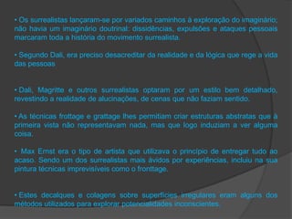 • Os surrealistas lançaram-se por variados caminhos à exploração do imaginário;
não havia um imaginário doutrinal: dissidências, expulsões e ataques pessoais
marcaram toda a história do movimento surrealista.

• Segundo Dali, era preciso desacreditar da realidade e da lógica que rege a vida
das pessoas


• Dali, Magritte e outros surrealistas optaram por um estilo bem detalhado,
revestindo a realidade de alucinações, de cenas que não faziam sentido.

• As técnicas frottage e grattage lhes permitiam criar estruturas abstratas que à
primeira vista não representavam nada, mas que logo induziam a ver alguma
coisa.

• Max Ernst era o tipo de artista que utilizava o princípio de entregar tudo ao
acaso. Sendo um dos surrealistas mais ávidos por experiências, incluiu na sua
pintura técnicas imprevisíveis como o fronttage.


• Estes decalques e colagens sobre superfícies irregulares eram alguns dos
métodos utilizados para explorar potencialidades inconscientes.
 