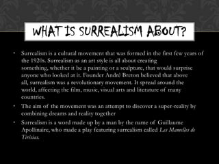 WHAT IS SURREALISM ABOUT?
• Surrealism is a cultural movement that was formed in the first few years of
  the 1920s. Surrealism as an art style is all about creating
  something, whether it be a painting or a sculpture, that would surprise
  anyone who looked at it. Founder André Breton believed that above
  all, surrealism was a revolutionary movement. It spread around the
  world, affecting the film, music, visual arts and literature of many
  countries.
• The aim of the movement was an attempt to discover a super-reality by
  combining dreams and reality together
• Surrealism is a word made up by a man by the name of Guillaume
  Apollinaire, who made a play featuring surrealism called Les Mamelles de
  Tirésias.
 