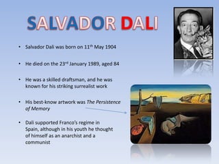 • Salvador Dali was born on 11th May 1904


• He died on the 23rd January 1989, aged 84

• He was a skilled draftsman, and he was
  known for his striking surrealist work

• His best-know artwork was The Persistence
  of Memory

• Dali supported Franco’s regime in
  Spain, although in his youth he thought
  of himself as an anarchist and a
  communist
 