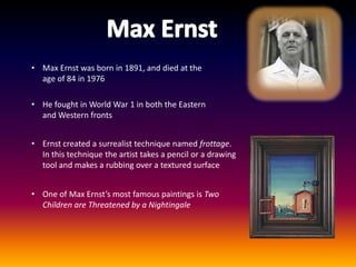 • Max Ernst was born in 1891, and died at the
  age of 84 in 1976

• He fought in World War 1 in both the Eastern
  and Western fronts


• Ernst created a surrealist technique named frottage.
  In this technique the artist takes a pencil or a drawing
  tool and makes a rubbing over a textured surface


• One of Max Ernst’s most famous paintings is Two
  Children are Threatened by a Nightingale
 