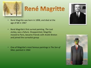 • René Magritte was born in 1898, and died at the
  age of 68 in 1967

• René Magritte’s first surreal painting, The Lost
  Jockey, was a failure. Disappointed, Magritte
  moved to Paris, became friends with André Breton
  and joined the surrealist group



• One of Magritte’s most famous paintings is The Son of
  Man, painted in 1964
 