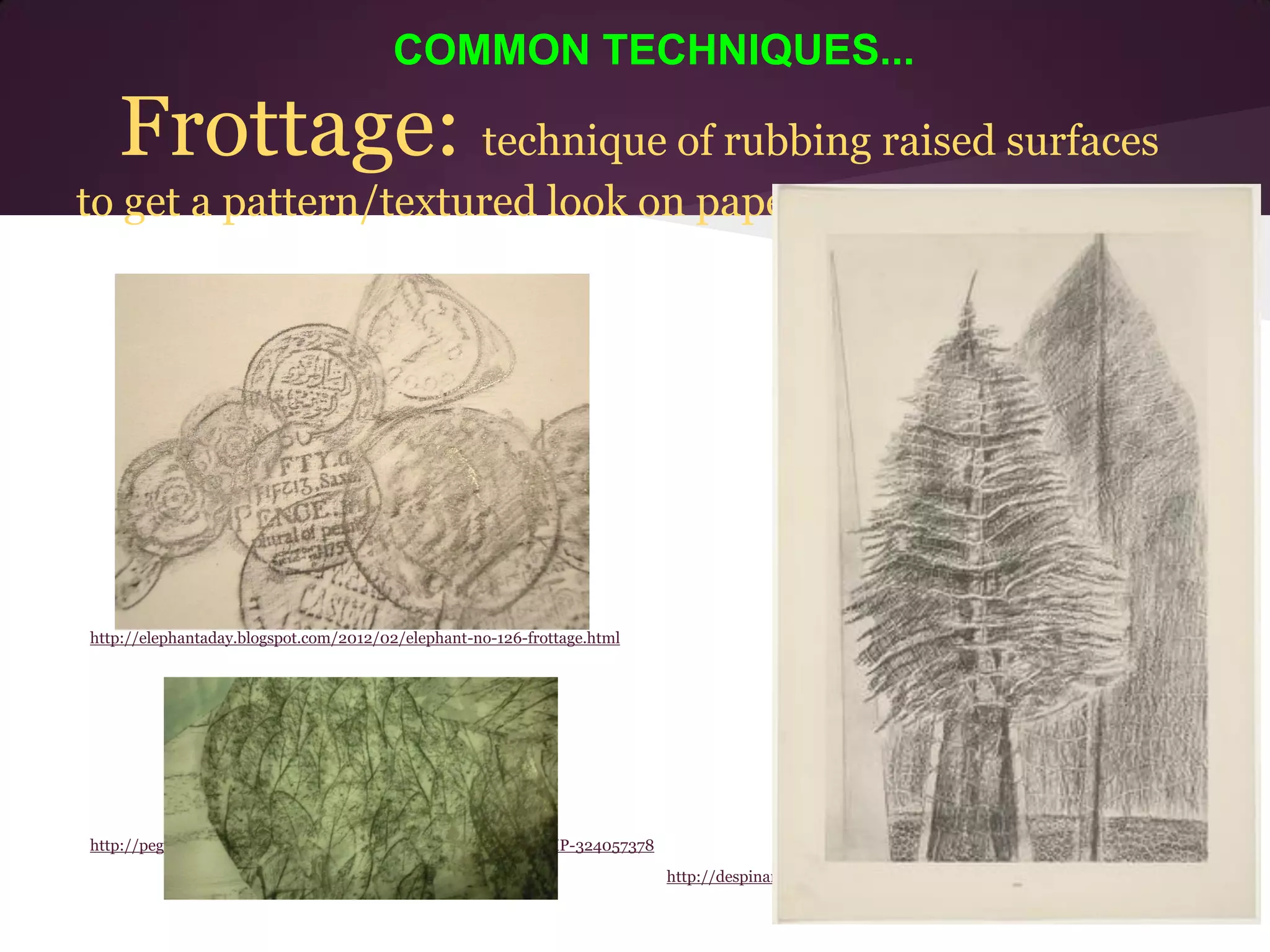 COMMON TECHNIQUES...

   Frottage: technique of rubbing raised surfaces
to get a pattern/textured look on paper




http://elephantaday.blogspot.com/2012/02/elephant-no-126-frottage.html




http://peggy2011.deviantart.com/art/Dragon-Frottage-Collage-WIP-324057378
                                                                            http://despinarangou.blogspot.com/2011/03/frottage-by-max-ernst.html
 