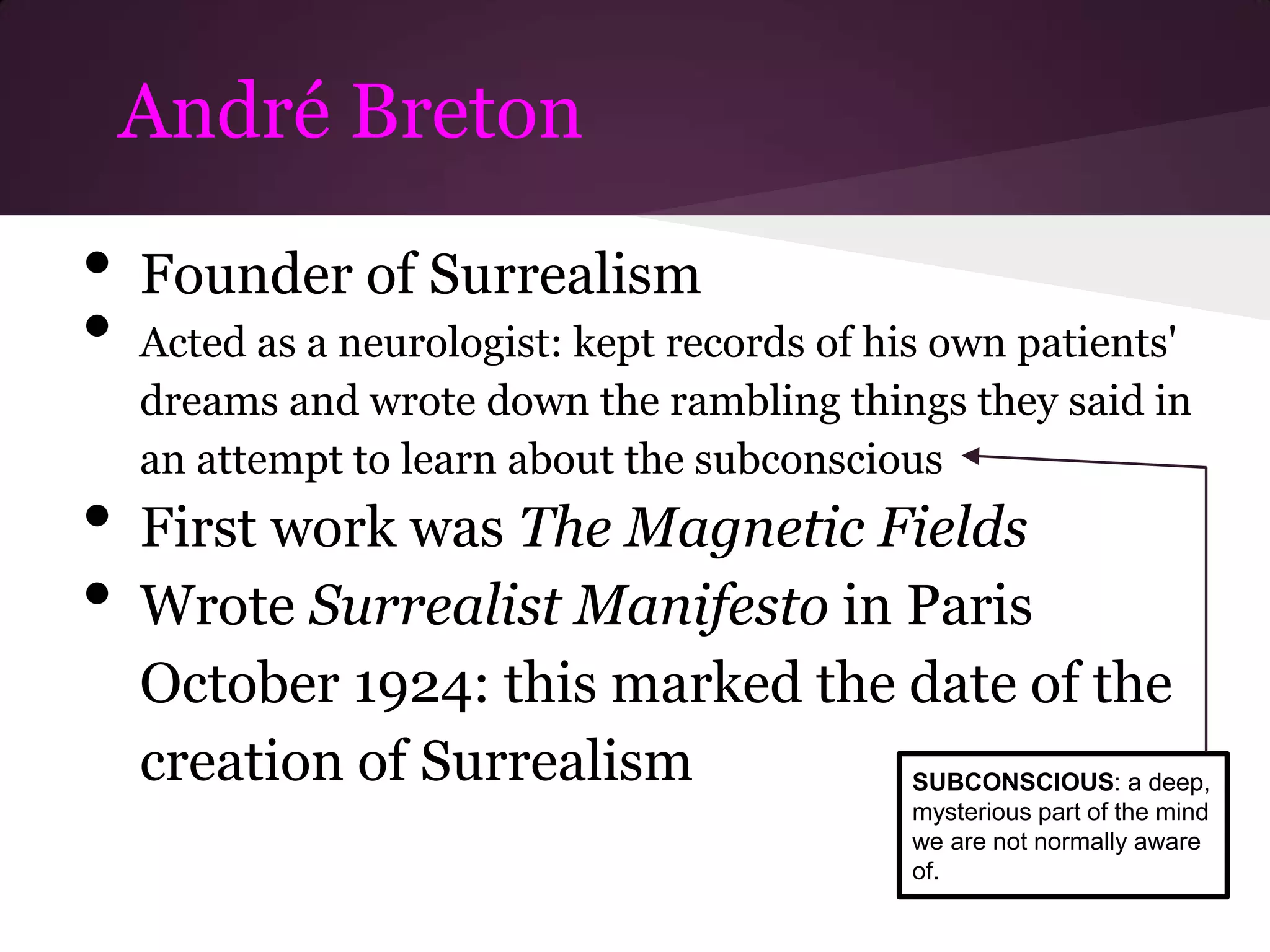 André Breton

•   Founder of Surrealism
•   Acted as a neurologist: kept records of his own patients'
    dreams and wrote down the rambling things they said in
    an attempt to learn about the subconscious
•   First work was The Magnetic Fields
•   Wrote Surrealist Manifesto in Paris
    October 1924: this marked the date of the
    creation of Surrealism        SUBCONSCIOUS: a deep,
                                             mysterious part of the mind
                                             we are not normally aware
                                             of.
 