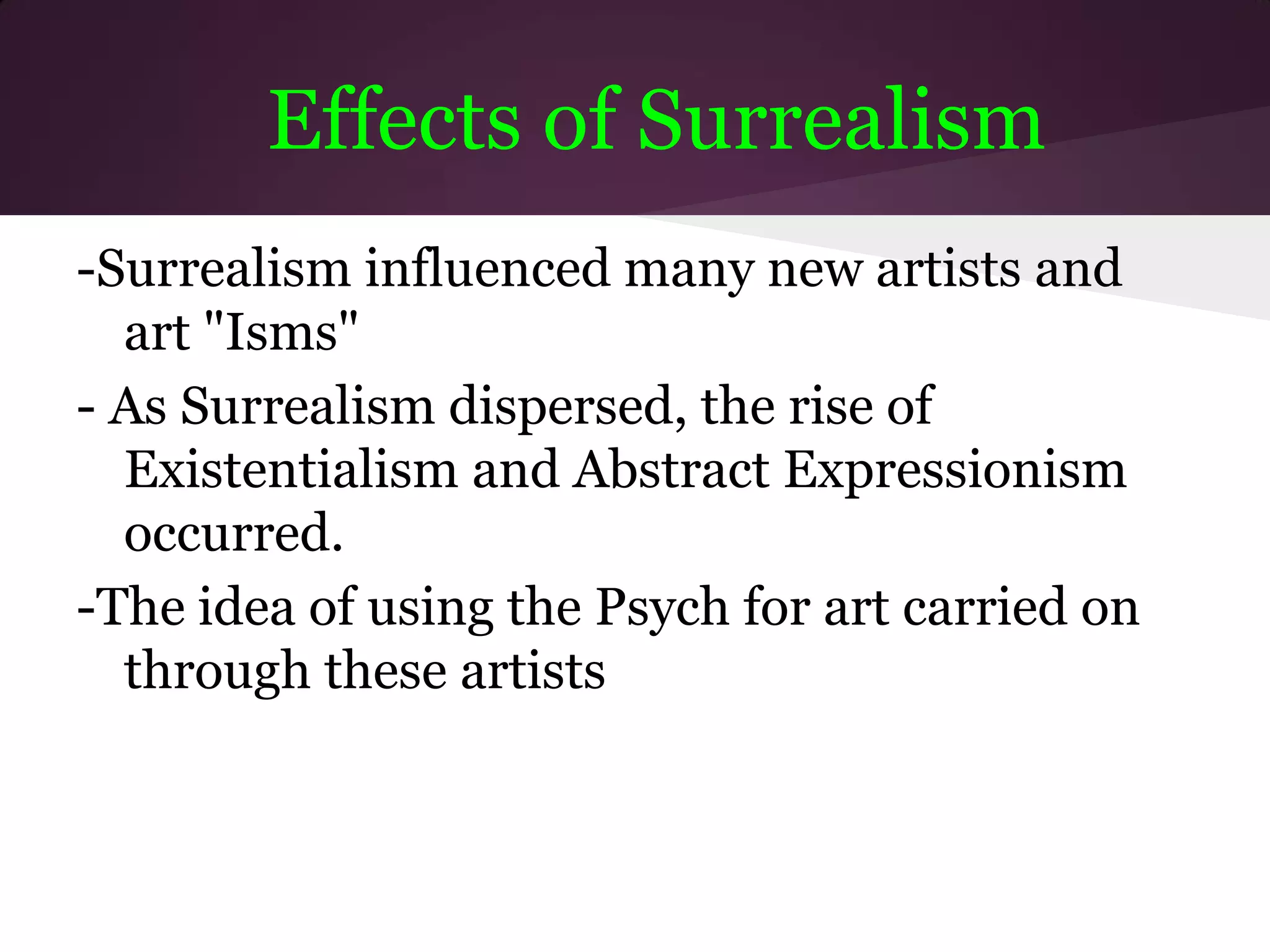 Effects of Surrealism
-Surrealism influenced many new artists and
  art "Isms"
- As Surrealism dispersed, the rise of
  Existentialism and Abstract Expressionism
  occurred.
-The idea of using the Psych for art carried on
  through these artists
 