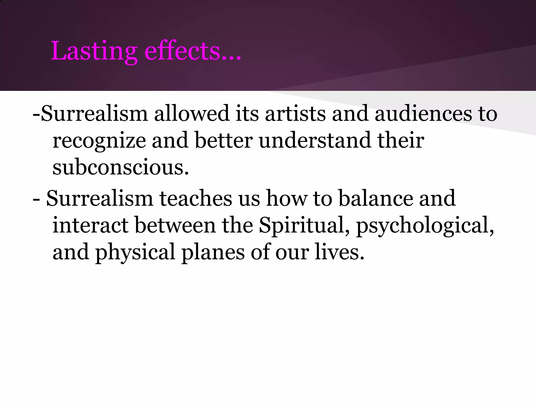 Lasting effects...

-Surrealism allowed its artists and audiences to
   recognize and better understand their
   subconscious.
- Surrealism teaches us how to balance and
   interact between the Spiritual, psychological,
   and physical planes of our lives.
 