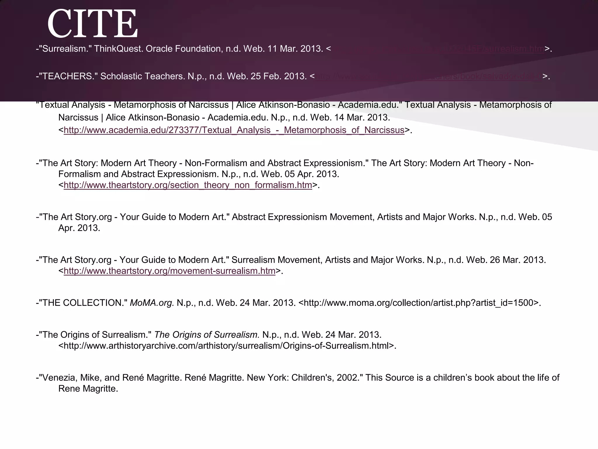 CITE
-"Surrealism." ThinkQuest. Oracle Foundation, n.d. Web. 11 Mar. 2013. <http://library.thinkquest.org/J002045F/surrealism.htm>.


-"TEACHERS." Scholastic Teachers. N.p., n.d. Web. 25 Feb. 2013. <http://www.scholastic.com/teachers/book/salvador-dali-0>.


"Textual Analysis - Metamorphosis of Narcissus | Alice Atkinson-Bonasio - Academia.edu." Textual Analysis - Metamorphosis of
     Narcissus | Alice Atkinson-Bonasio - Academia.edu. N.p., n.d. Web. 14 Mar. 2013.
     <http://www.academia.edu/273377/Textual_Analysis_-_Metamorphosis_of_Narcissus>.


-"The Art Story: Modern Art Theory - Non-Formalism and Abstract Expressionism." The Art Story: Modern Art Theory - Non-
     Formalism and Abstract Expressionism. N.p., n.d. Web. 05 Apr. 2013.
     <http://www.theartstory.org/section_theory_non_formalism.htm>.


-"The Art Story.org - Your Guide to Modern Art." Abstract Expressionism Movement, Artists and Major Works. N.p., n.d. Web. 05
     Apr. 2013.


-"The Art Story.org - Your Guide to Modern Art." Surrealism Movement, Artists and Major Works. N.p., n.d. Web. 26 Mar. 2013.
     <http://www.theartstory.org/movement-surrealism.htm>.


-"THE COLLECTION." MoMA.org. N.p., n.d. Web. 24 Mar. 2013. <http://www.moma.org/collection/artist.php?artist_id=1500>.


-"The Origins of Surrealism." The Origins of Surrealism. N.p., n.d. Web. 24 Mar. 2013.
     <http://www.arthistoryarchive.com/arthistory/surrealism/Origins-of-Surrealism.html>.


-"Venezia, Mike, and René Magritte. René Magritte. New York: Children's, 2002." This Source is a children’s book about the life of
     Rene Magritte.
 