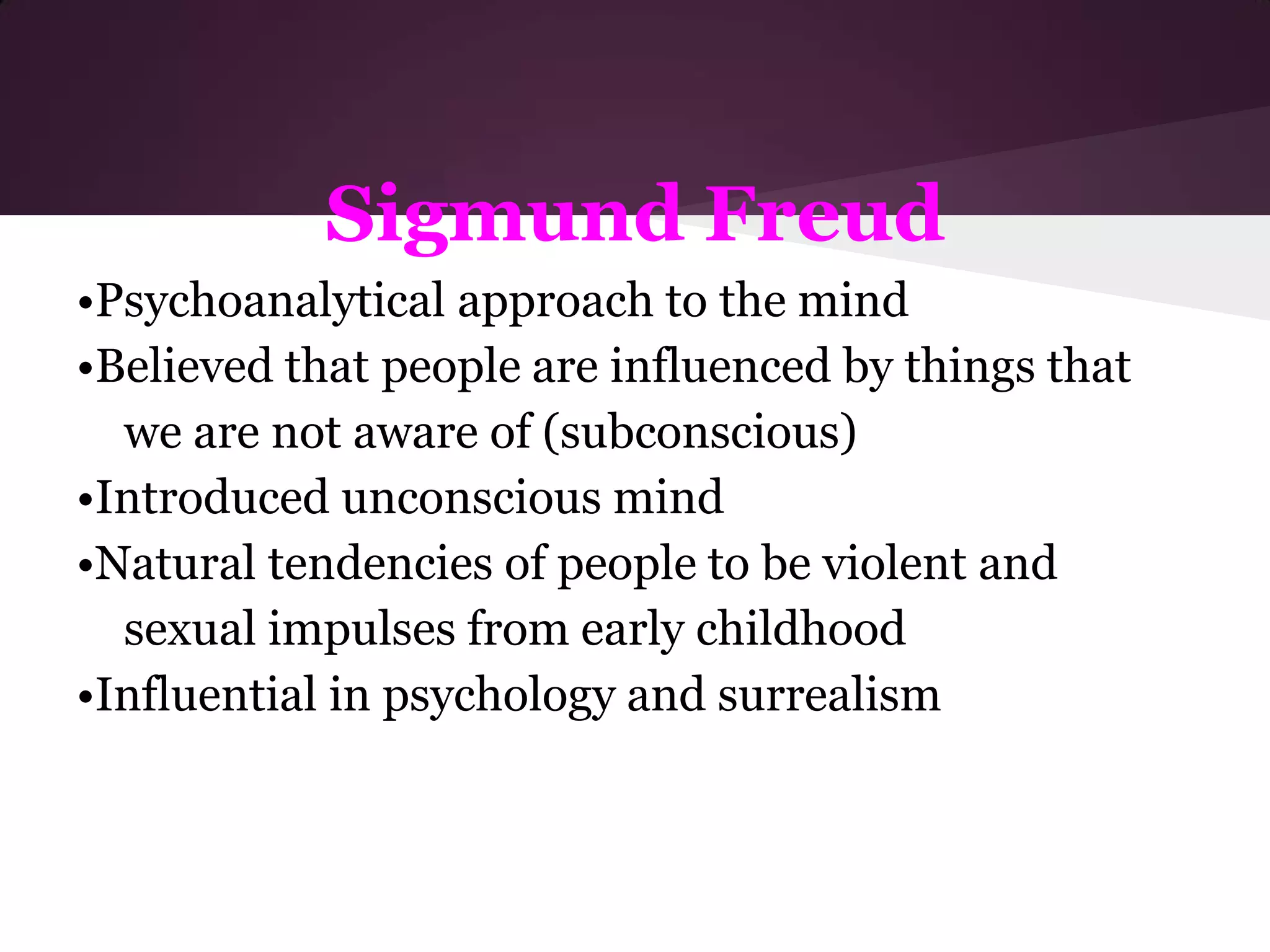 Sigmund Freud
•Psychoanalytical approach to the mind
•Believed that people are influenced by things that
  we are not aware of (subconscious)
•Introduced unconscious mind
•Natural tendencies of people to be violent and
  sexual impulses from early childhood
•Influential in psychology and surrealism
 