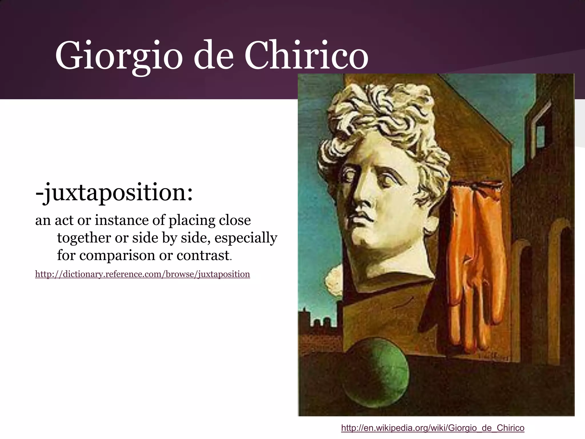 Giorgio de Chirico


-juxtaposition:
an act or instance of placing close
   together or side by side, especially
   for comparison or contrast.
http://dictionary.reference.com/browse/juxtaposition




                                                       http://en.wikipedia.org/wiki/Giorgio_de_Chirico
 