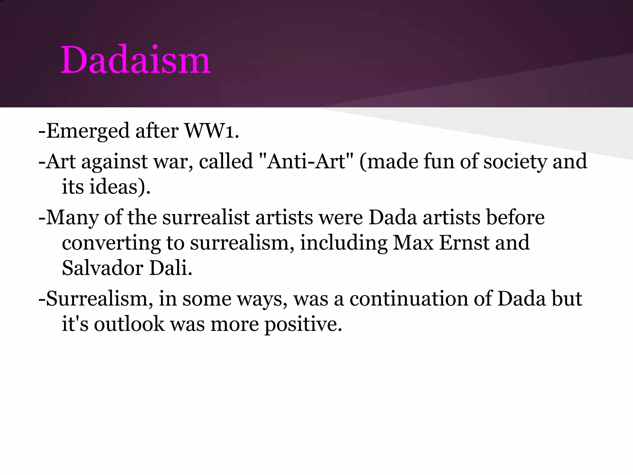Dadaism
-Emerged after WW1.
-Art against war, called "Anti-Art" (made fun of society and
  its ideas).
-Many of the surrealist artists were Dada artists before
  converting to surrealism, including Max Ernst and
  Salvador Dali.
-Surrealism, in some ways, was a continuation of Dada but
  it's outlook was more positive.
 
