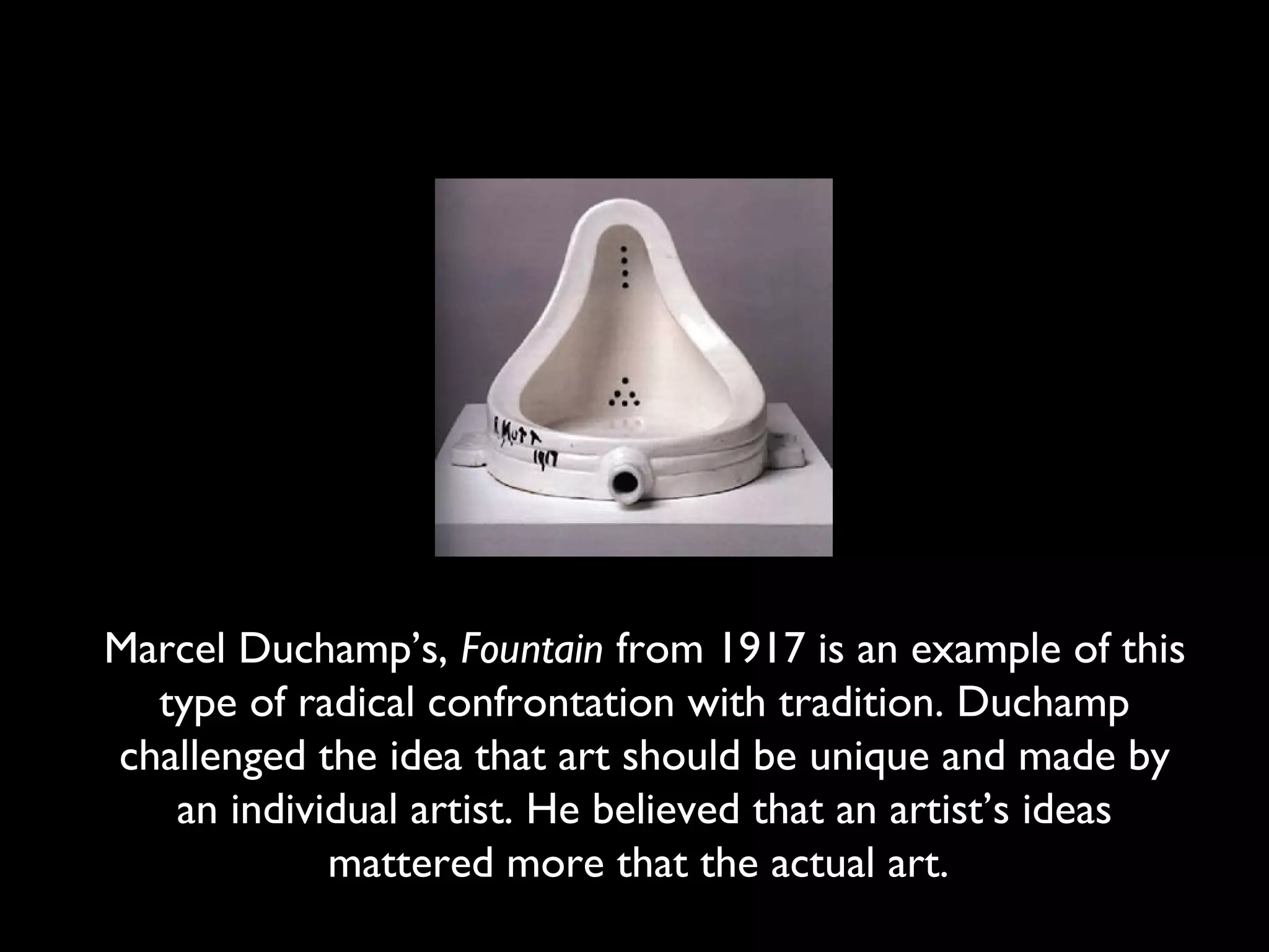 Marcel Duchamp’s, Fountain from 1917 is an example of this
type of radical confrontation with tradition. Duchamp
challenged the idea that art should be unique and made by
an individual artist. He believed that an artist’s ideas
mattered more that the actual art.