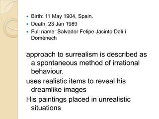 



Birth: 11 May 1904, Spain.
Death: 23 Jan 1989
Full name: Salvador Felipe Jacinto Dalí i
Domènech

approach to surrealism is described as
a spontaneous method of irrational
behaviour.
uses realistic items to reveal his
dreamlike images
His paintings placed in unrealistic
situations

 