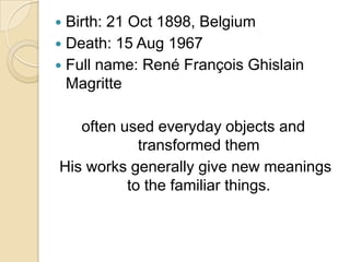 Birth: 21 Oct 1898, Belgium
 Death: 15 Aug 1967
 Full name: René François Ghislain
Magritte


often used everyday objects and
transformed them
His works generally give new meanings
to the familiar things.

 