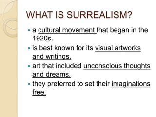 WHAT IS SURREALISM?
a cultural movement that began in the
1920s.
 is best known for its visual artworks
and writings.
 art that included unconscious thoughts
and dreams.
 they preferred to set their imaginations
free.


 