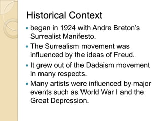 Historical Context
began in 1924 with Andre Breton’s
Surrealist Manifesto.
 The Surrealism movement was
influenced by the ideas of Freud.
 It grew out of the Dadaism movement
in many respects.
 Many artists were influenced by major
events such as World War I and the
Great Depression.


 