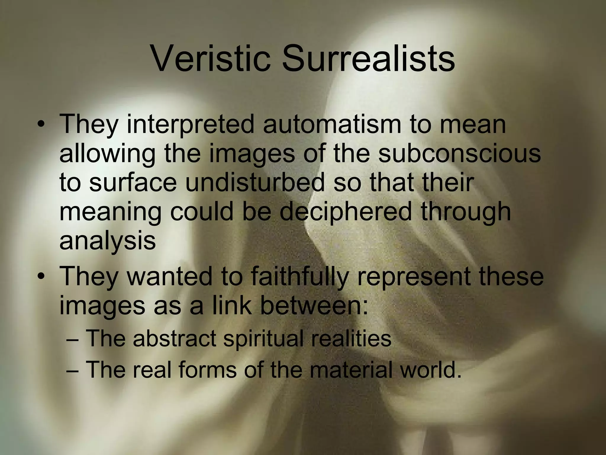 Veristic Surrealists
• They interpreted automatism to mean
allowing the images of the subconscious
to surface undisturbed so that their
meaning could be deciphered through
analysis
• They wanted to faithfully represent these
images as a link between:
– The abstract spiritual realities
– The real forms of the material world.
 