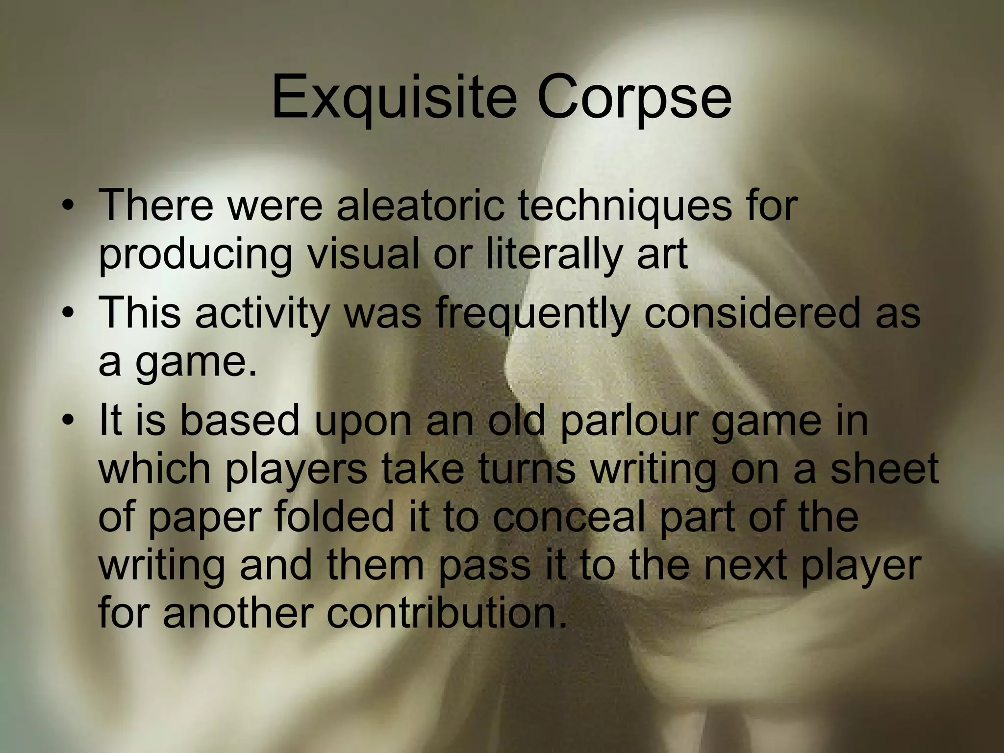 Exquisite Corpse
• There were aleatoric techniques for
producing visual or literally art
• This activity was frequently considered as
a game.
• It is based upon an old parlour game in
which players take turns writing on a sheet
of paper folded it to conceal part of the
writing and them pass it to the next player
for another contribution.
 