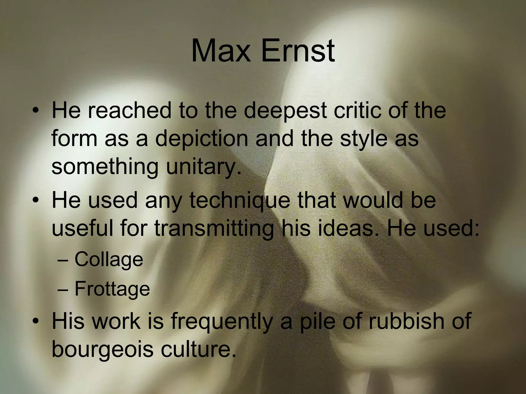Max Ernst
• He reached to the deepest critic of the
form as a depiction and the style as
something unitary.
• He used any technique that would be
useful for transmitting his ideas. He used:
– Collage
– Frottage
• His work is frequently a pile of rubbish of
bourgeois culture.
 