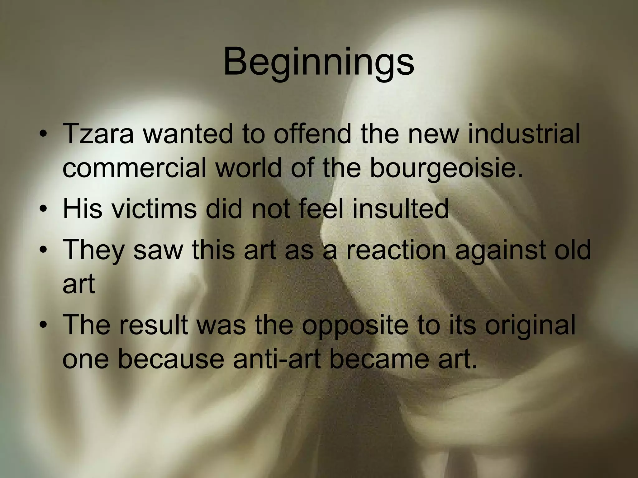 Beginnings
• Tzara wanted to offend the new industrial
commercial world of the bourgeoisie.
• His victims did not feel insulted
• They saw this art as a reaction against old
art
• The result was the opposite to its original
one because anti-art became art.
 