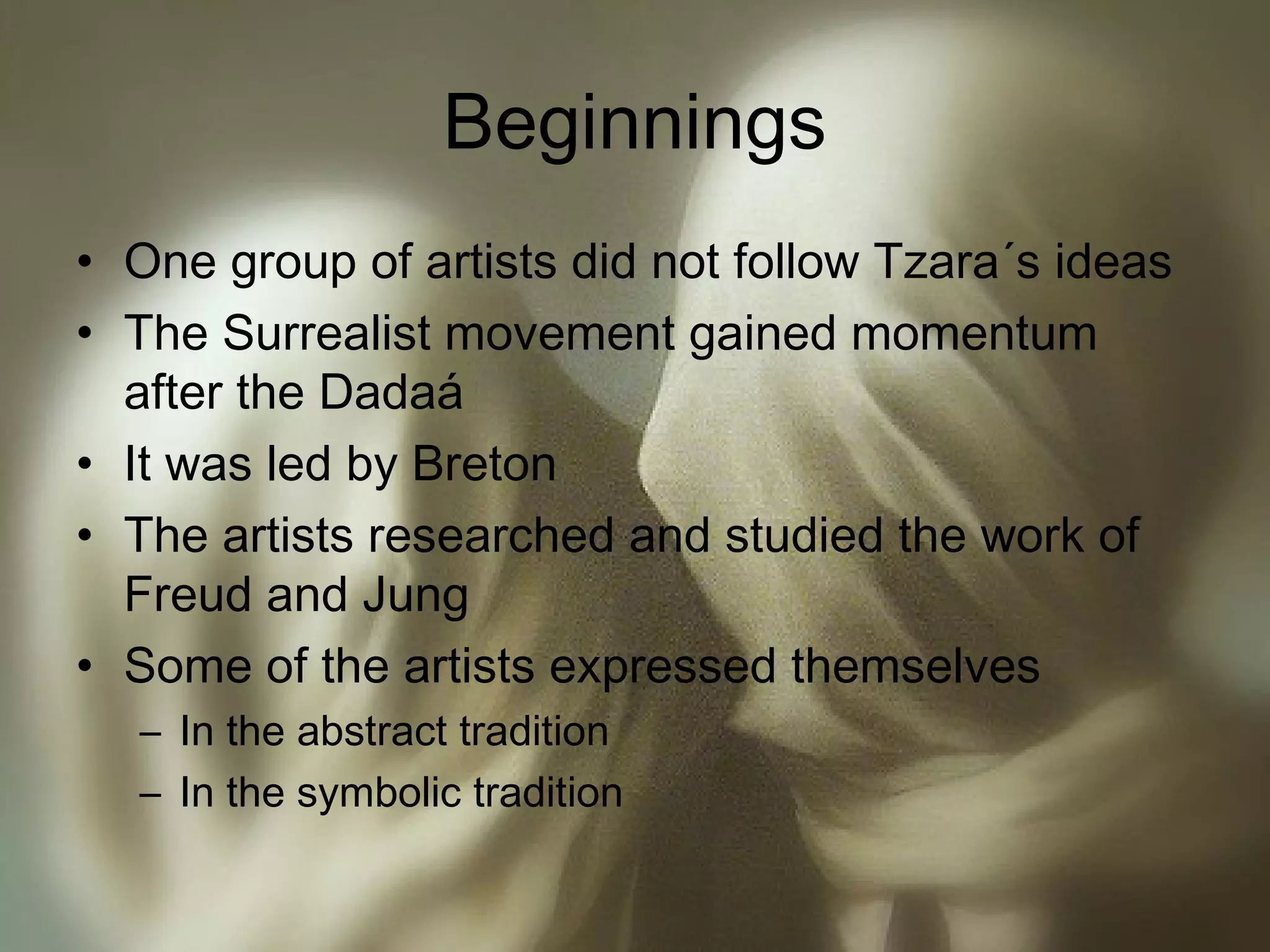 Beginnings
• One group of artists did not follow Tzara´s ideas
• The Surrealist movement gained momentum
after the Dadaá
• It was led by Breton
• The artists researched and studied the work of
Freud and Jung
• Some of the artists expressed themselves
– In the abstract tradition
– In the symbolic tradition
 