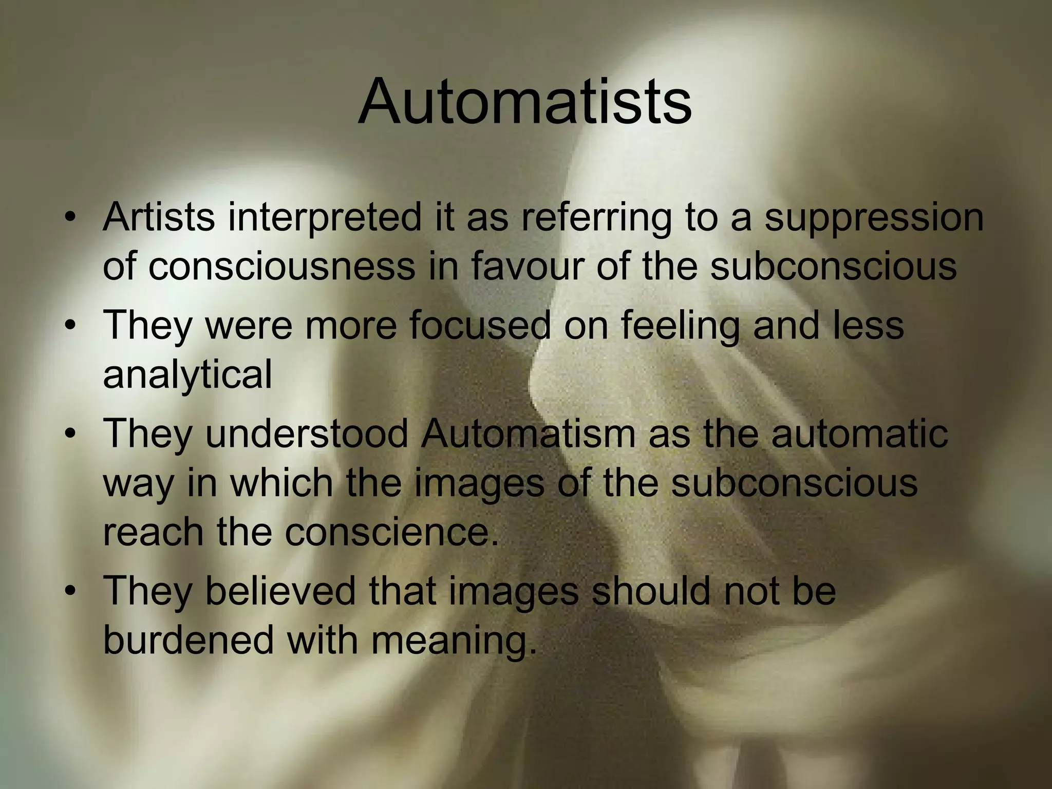 Automatists
• Artists interpreted it as referring to a suppression
of consciousness in favour of the subconscious
• They were more focused on feeling and less
analytical
• They understood Automatism as the automatic
way in which the images of the subconscious
reach the conscience.
• They believed that images should not be
burdened with meaning.
 