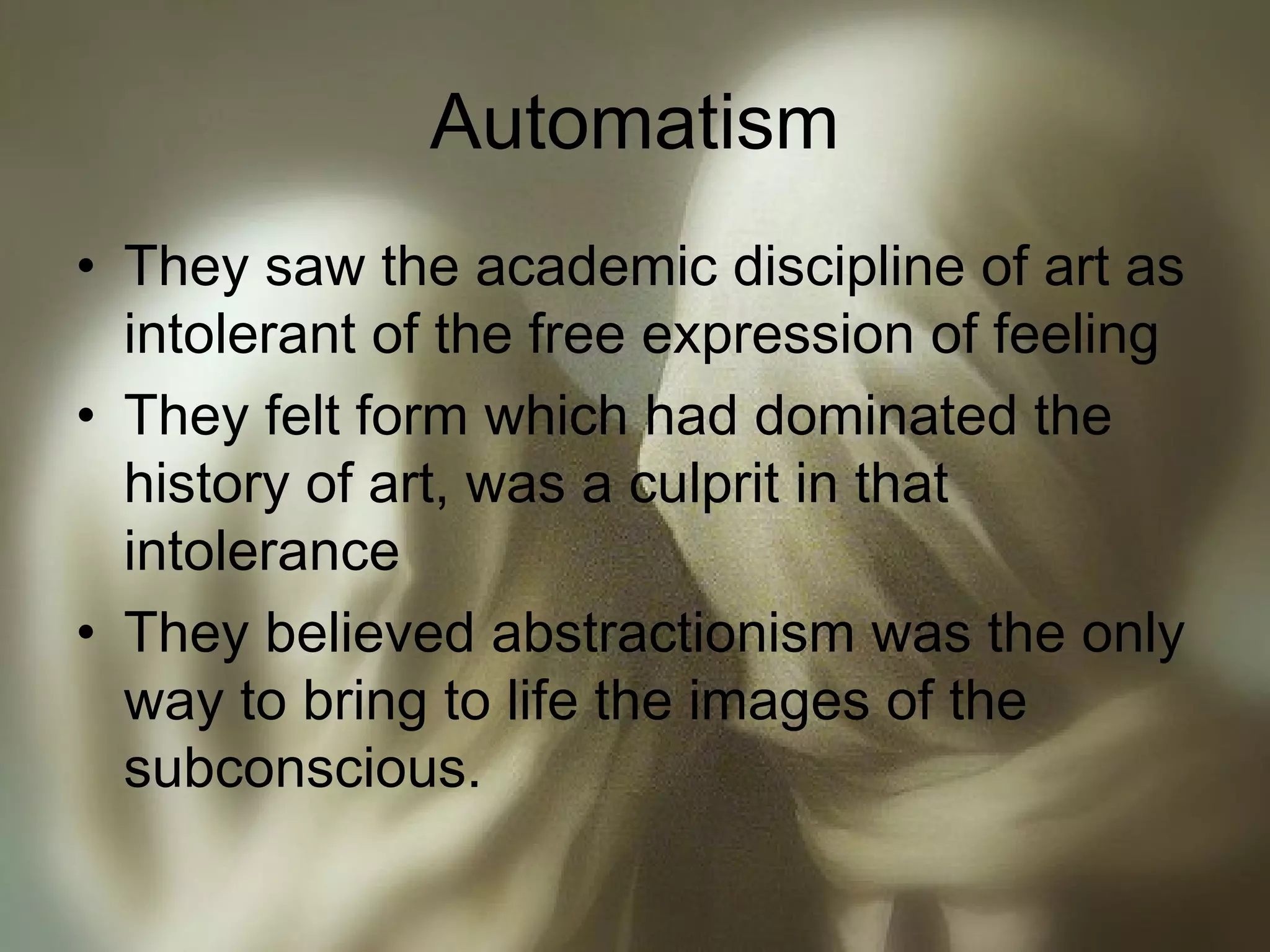 Automatism
• They saw the academic discipline of art as
intolerant of the free expression of feeling
• They felt form which had dominated the
history of art, was a culprit in that
intolerance
• They believed abstractionism was the only
way to bring to life the images of the
subconscious.
 