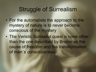 Struggle of Surrealism
• For the automatists the approach to the
mystery of nature is to never become
conscious of the mystery
• The Veristic Surrealist quest is none other
than the one described by Breton as the
cause of freedom and the transformation
of man´s consciousness
 