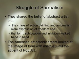 Struggle of Surrealism
• They shared the belief of abstract artist
that
– the chaos of action painting and automatism
were expression of freedom and
– that form, subjugation and inhibition walked
hand in hand
• The American art establishment looked at
the image of form with mistrust until the
advent of Pop Art.
 