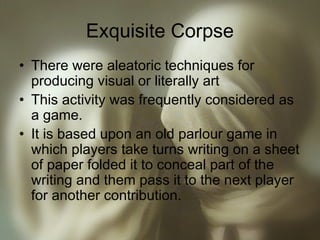 Exquisite Corpse
• There were aleatoric techniques for
producing visual or literally art
• This activity was frequently considered as
a game.
• It is based upon an old parlour game in
which players take turns writing on a sheet
of paper folded it to conceal part of the
writing and them pass it to the next player
for another contribution.
 