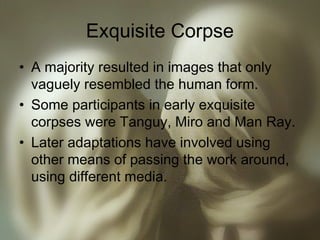 Exquisite Corpse
• A majority resulted in images that only
vaguely resembled the human form.
• Some participants in early exquisite
corpses were Tanguy, Miro and Man Ray.
• Later adaptations have involved using
other means of passing the work around,
using different media.
 