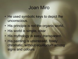 Joan Miro
• He used symbolic keys to depict the
unconscious.
• His principle is not the organic world.
• His world is simple, clear
• His mythology is easy, transparent.
• His painting is unstressed, freely
chromatic, without equilibrium among
signs and colours
 