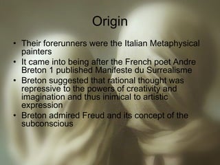 Origin
• Their forerunners were the Italian Metaphysical
painters
• It came into being after the French poet Andre
Breton 1 published Manifeste du Surrealisme
• Breton suggested that rational thought was
repressive to the powers of creativity and
imagination and thus inimical to artistic
expression
• Breton admired Freud and its concept of the
subconscious
 