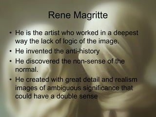 Rene Magritte
• He is the artist who worked in a deepest
way the lack of logic of the image.
• He invented the anti-history
• He discovered the non-sense of the
normal.
• He created with great detail and realism
images of ambiguous significance that
could have a double sense
 