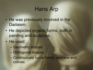 Hans Arp
• He was previously involved in the
Dadaism.
• He depicted organic forms, both in
painting and sculpture.
• He used:
– Geometric shapes
– Orthogonal images
– Continuously curve forms, concave and
convex.
 