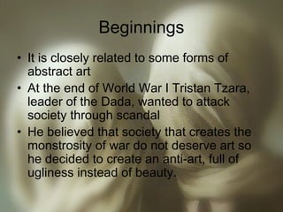 Beginnings
• It is closely related to some forms of
abstract art
• At the end of World War I Tristan Tzara,
leader of the Dada, wanted to attack
society through scandal
• He believed that society that creates the
monstrosity of war do not deserve art so
he decided to create an anti-art, full of
ugliness instead of beauty.
 
