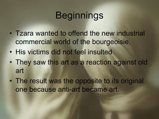 Beginnings
• Tzara wanted to offend the new industrial
commercial world of the bourgeoisie.
• His victims did not feel insulted
• They saw this art as a reaction against old
art
• The result was the opposite to its original
one because anti-art became art.
 
