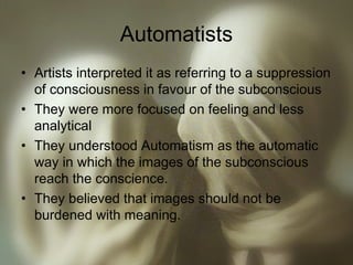 Automatists
• Artists interpreted it as referring to a suppression
of consciousness in favour of the subconscious
• They were more focused on feeling and less
analytical
• They understood Automatism as the automatic
way in which the images of the subconscious
reach the conscience.
• They believed that images should not be
burdened with meaning.
 