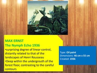 MAX ERNST
The Nymph Echo 1936
•surprising degree of linear control,
distantly related to that of the
landscapes of Henri Rousseau
•Deep within the undergrouth of the
forest floor, contrasting to the careful
contours
Type: Oil paint
Dimensions: 46 cm x 55 cm
Created: 1936
 