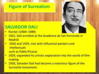 Figure of Surrealism
SALVADOR DALI
• Painter (1904–1989)
• 1922, Dalí enrolled at the Academia de San Fernando in
Madrid
• 1926 and 1929, met with influential painters and
intellectuals
such as Pablo Picasso
• 1929, expanded his artistic exploration into the world of film-
making
• 1930, Salvador Dalí had become a notorious figure of the
Surrealist movement.
 